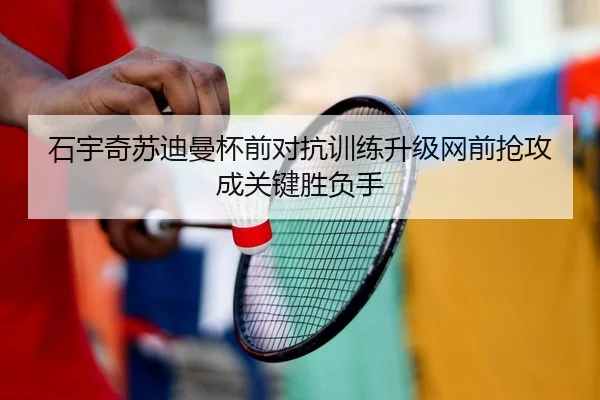 石宇奇苏迪曼杯前对抗训练升级网前抢攻成关键胜负手