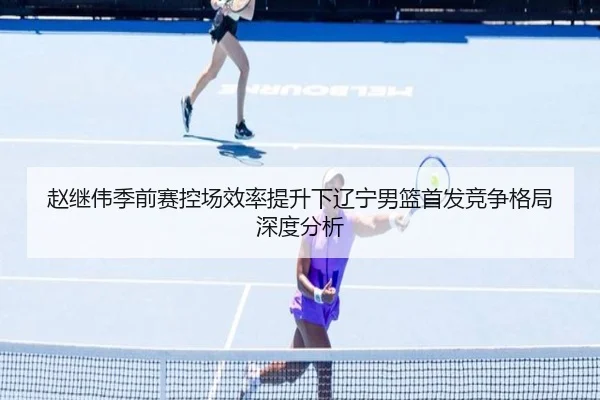 赵继伟季前赛控场效率提升下辽宁男篮首发竞争格局深度分析