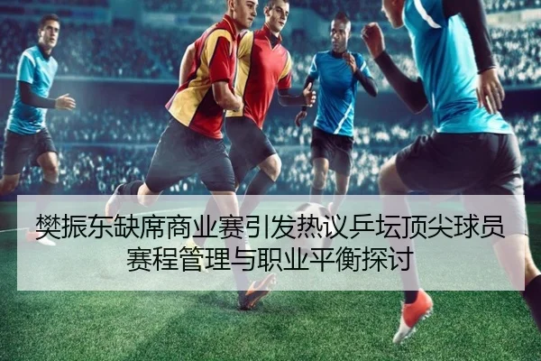 樊振东缺席商业赛引发热议乒坛顶尖球员赛程管理与职业平衡探讨