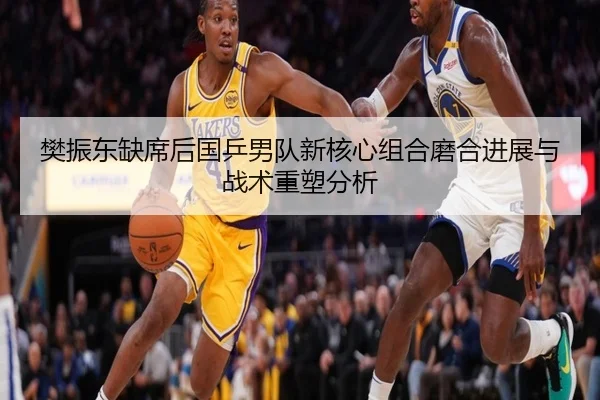 樊振东缺席后国乒男队新核心组合磨合进展与战术重塑分析