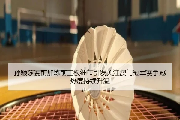 孙颖莎赛前加练前三板细节引发关注澳门冠军赛争冠热度持续升温