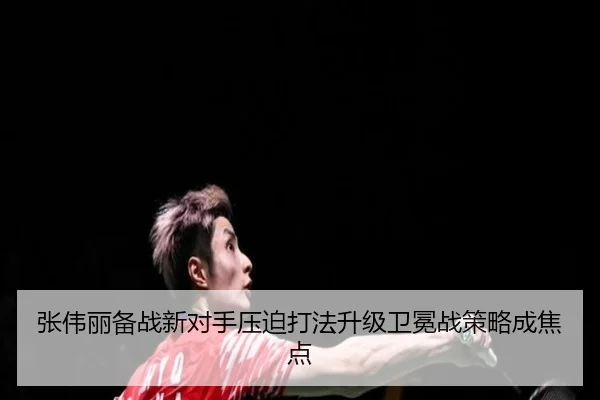 张伟丽备战新对手压迫打法升级卫冕战策略成焦点